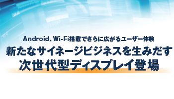 Android、Wi-Fi搭載でさらに広がるユーザー体験 新たなサイネージビジネスを生みだす次世代型ディスプレイ登場