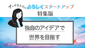<イッポまえだのよろしくスタートアップ>【特集版】独自のアイデアで世界を目指す