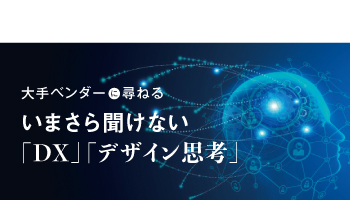 大手ベンダーに尋ねる いまさら聞けない「DX」「デザイン思考」