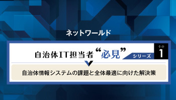 ネットワールド 自治体IT担当者  必見シリーズその1 自治体情報システムの課題と全体最適に向けた解決策