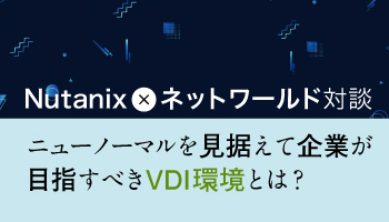 Nutanix × ネットワールド対談 ニューノーマルを見据えて企業が目指すべきVDI環境とは?