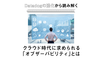 Datadogの進化から読み解く クラウド時代に求められる「オブザーバビリティ」とは