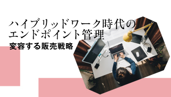 ハイブリッドワーク時代のエンドポイント管理　変容する販売戦略