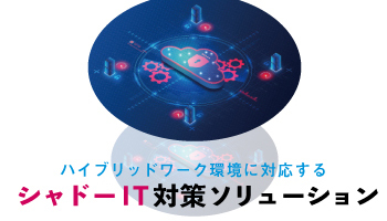 ハイブリッドワーク環境に対応する シャドーIT対策ソリューション