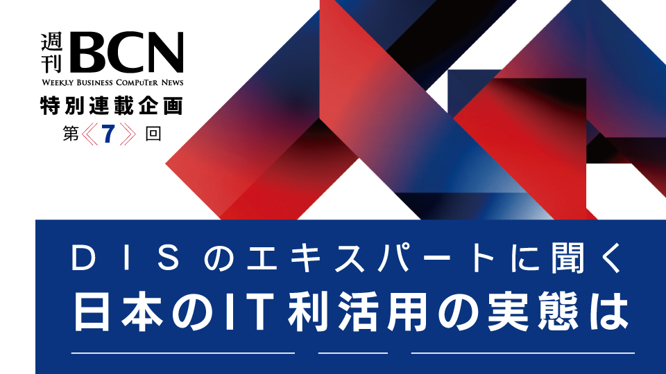 週刊BCN　特別連載企画＜第7回＞　DISのエキスパートに聞く　日本のIT利活用の実態は