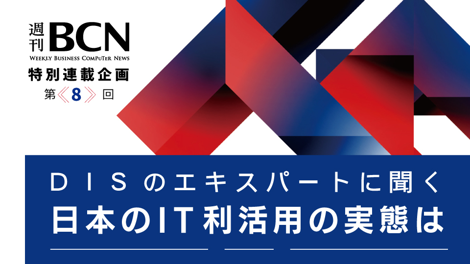週刊BCN　特別連載企画＜第8回＞　DISのエキスパートに聞く　日本のIT利活用の実態は