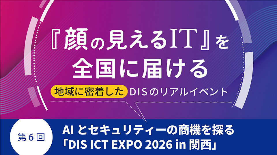 『顔の見えるIT』を全国に届ける地域に密着したDISのリアルイベント　第6回　AIとセキュリティーの商機を探る「DIS ICT EXPO 2026 in 関西」
